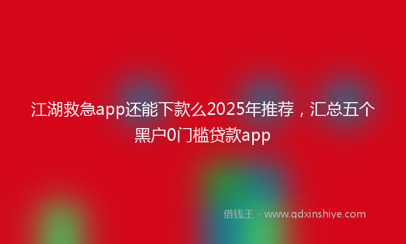 江湖救急app还能下款么2025年推荐，汇总五个黑户0门槛贷款app