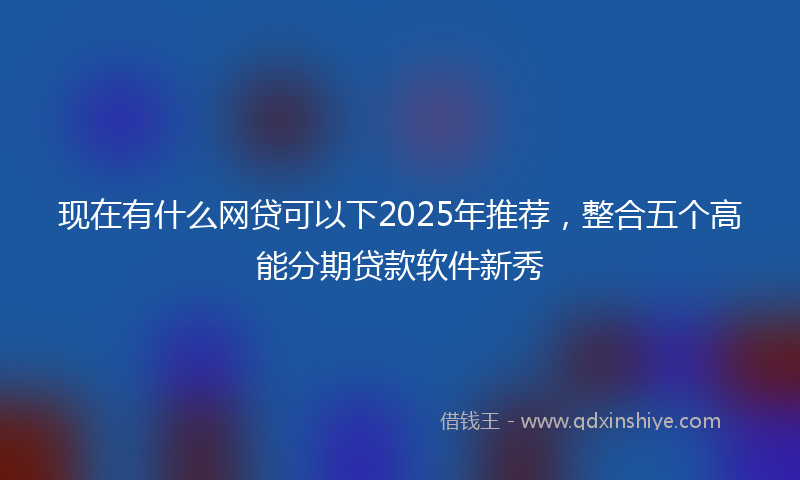 现在有什么网贷可以下2025年推荐，整合五个高能分期贷款软件新秀