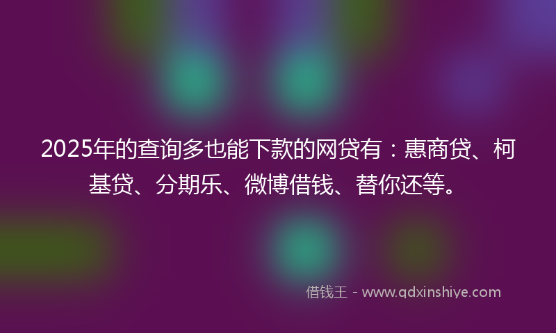 2025年的查询多也能下款的网贷有：惠商贷、柯基贷、分期乐、微博借钱、替你还等。