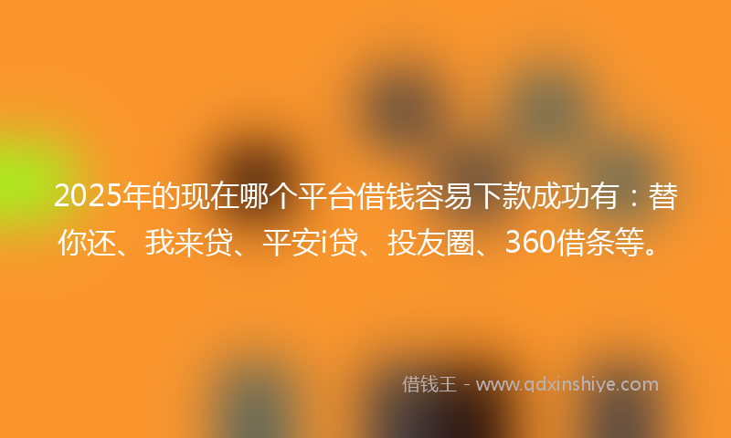 2025年的现在哪个平台借钱容易下款成功有:替你还、我来贷、平安i贷、投友圈、360借条等。