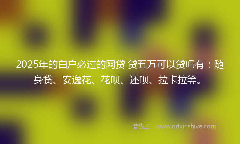 2025年的白户必过的网贷 贷五万可以贷吗有：随身贷、安逸花、花呗、还呗、拉卡拉等。