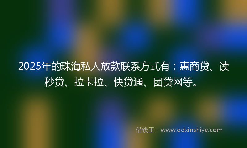 2025年的珠海私人放款联系方式有：惠商贷、读秒贷、拉卡拉、快贷通、团贷网等。