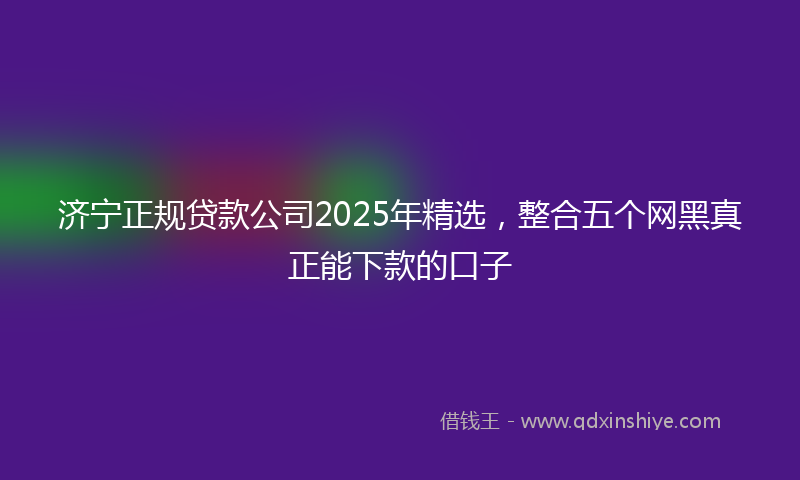 济宁正规贷款公司2025年精选，整合五个网黑真正能下款的口子