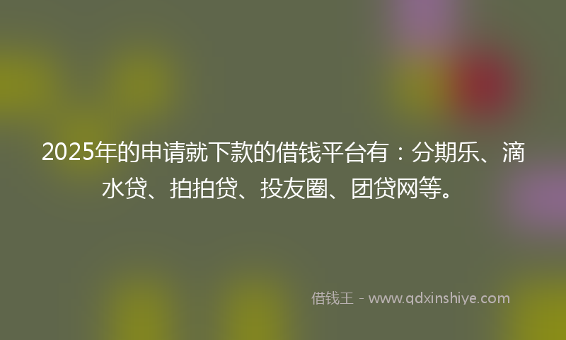 2025年的申请就下款的借钱平台有：分期乐、滴水贷、拍拍贷、投友圈、团贷网等。
