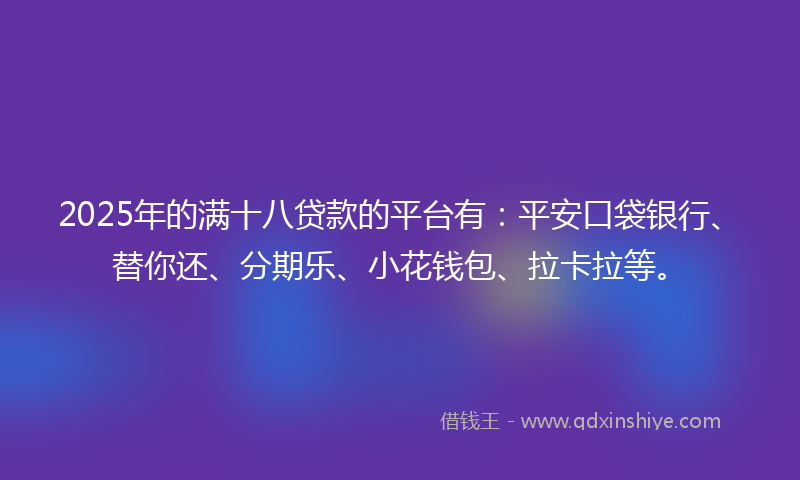 2025年的满十八贷款的平台有：平安口袋银行、替你还、分期乐、小花钱包、拉卡拉等。