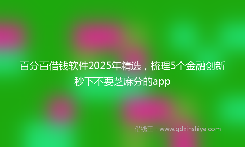 百分百借钱软件2025年精选，梳理5个金融创新秒下不要芝麻分的app