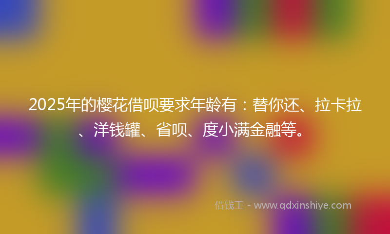 2025年的樱花借呗要求年龄有：替你还、拉卡拉、洋钱罐、省呗、度小满金融等。
