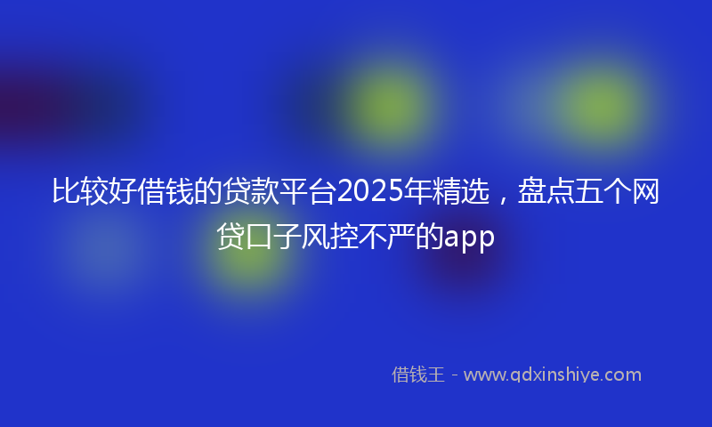 比较好借钱的贷款平台2025年精选，盘点五个网贷口子风控不严的app