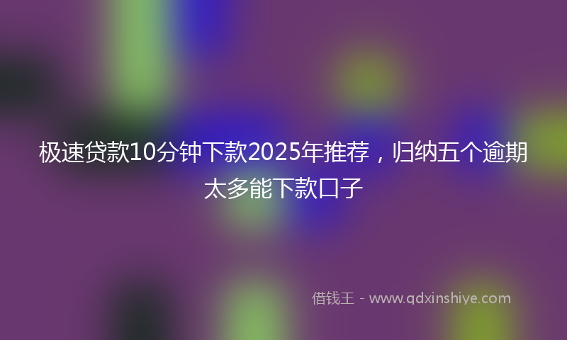 极速贷款10分钟下款2025年推荐，归纳五个逾期太多能下款口子