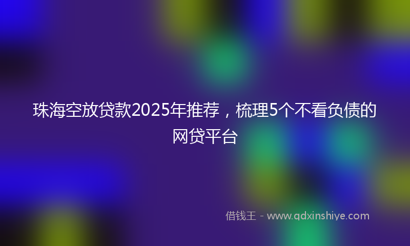 珠海空放贷款2025年推荐，梳理5个不看负债的网贷平台