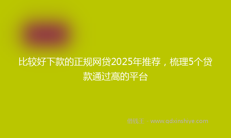 比较好下款的正规网贷2025年推荐，梳理5个贷款通过高的平台
