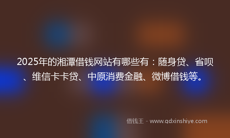 2025年的湘潭借钱网站有哪些有：随身贷、省呗、维信卡卡贷、中原消费金融、微博借钱等。