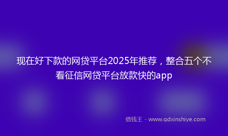 现在好下款的网贷平台2025年推荐，整合五个不看征信网贷平台放款快的app