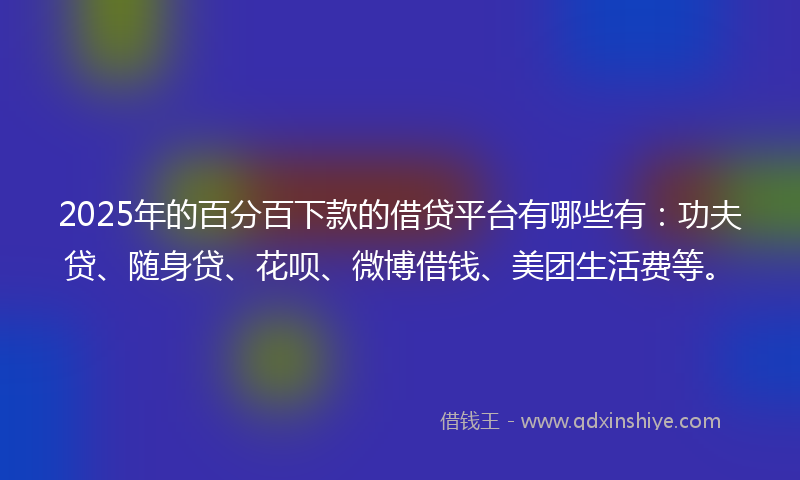 2025年的百分百下款的借贷平台有哪些有：功夫贷、随身贷、花呗、微博借钱、美团生活费等。