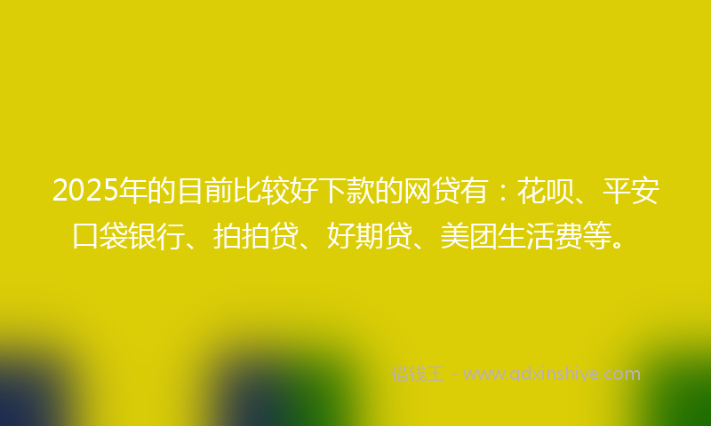 2025年的目前比较好下款的网贷有：花呗、平安口袋银行、拍拍贷、好期贷、美团生活费等。