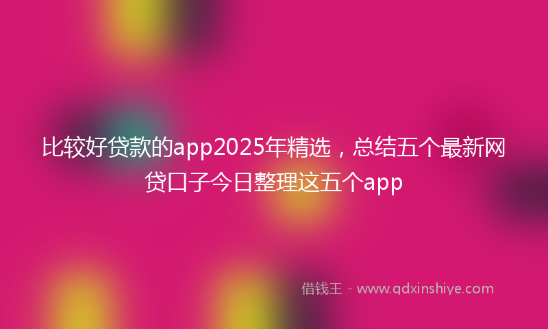 比较好贷款的app2025年精选，总结五个最新网贷口子今日整理这五个app