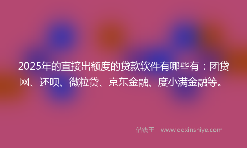 2025年的直接出额度的贷款软件有哪些有：团贷网、还呗、微粒贷、京东金融、度小满金融等。
