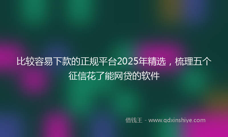 比较容易下款的正规平台2025年精选，梳理五个征信花了能网贷的软件