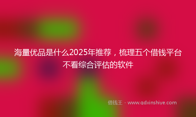 海量优品是什么2025年推荐，梳理五个借钱平台不看综合评估的软件