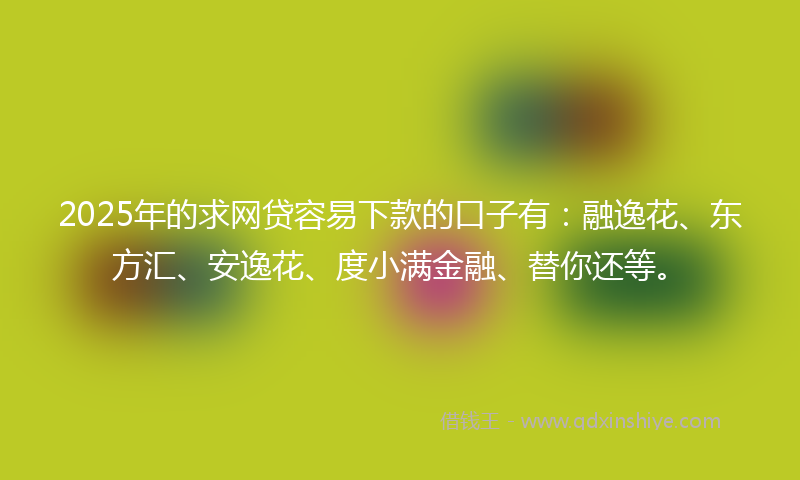 2025年的求网贷容易下款的口子有：融逸花、东方汇、安逸花、度小满金融、替你还等。