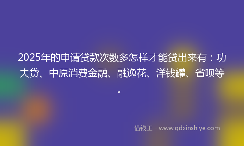 2025年的申请贷款次数多怎样才能贷出来有：功夫贷、中原消费金融、融逸花、洋钱罐、省呗等。