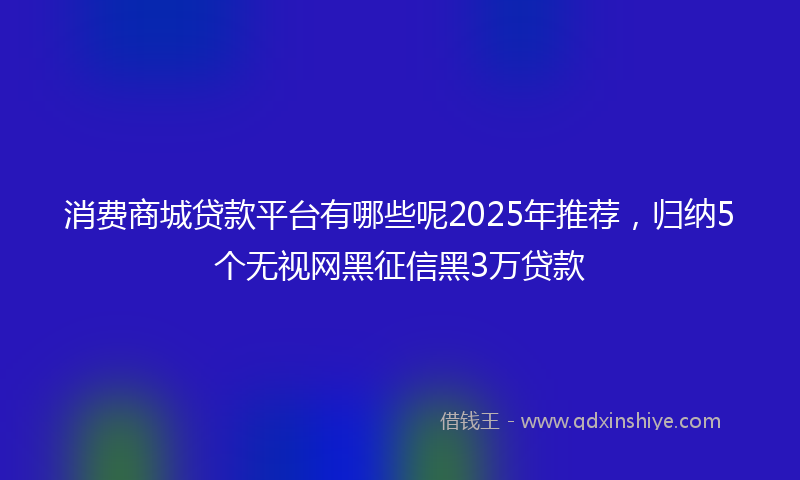 消费商城贷款平台有哪些呢2025年推荐，归纳5个无视网黑征信黑3万贷款