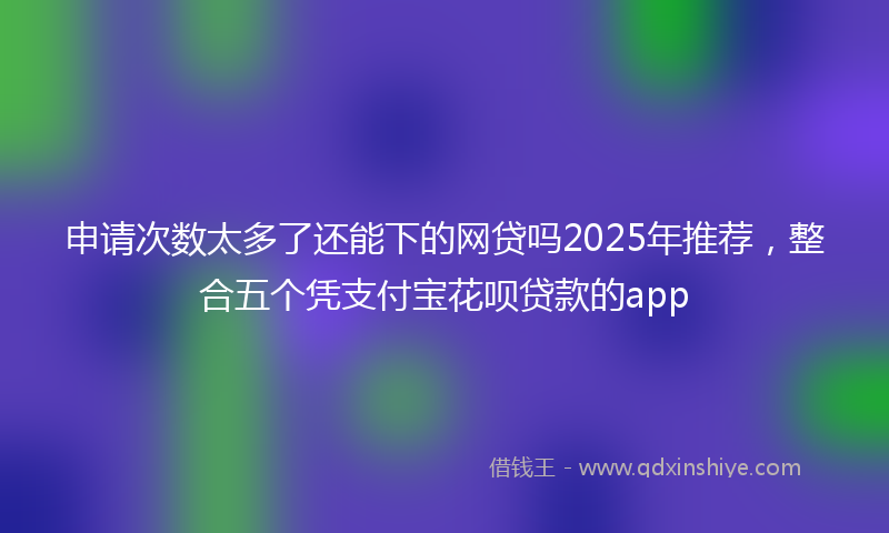申请次数太多了还能下的网贷吗2025年推荐，整合五个凭支付宝花呗贷款的app