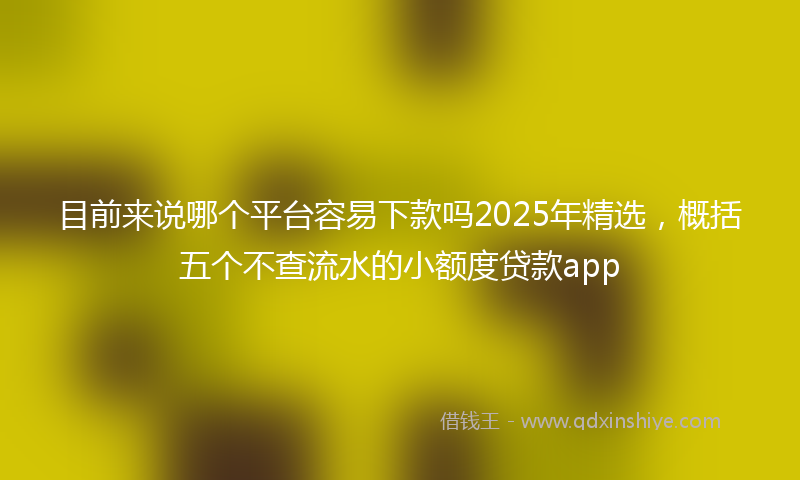 目前来说哪个平台容易下款吗2025年精选，概括五个不查流水的小额度贷款app