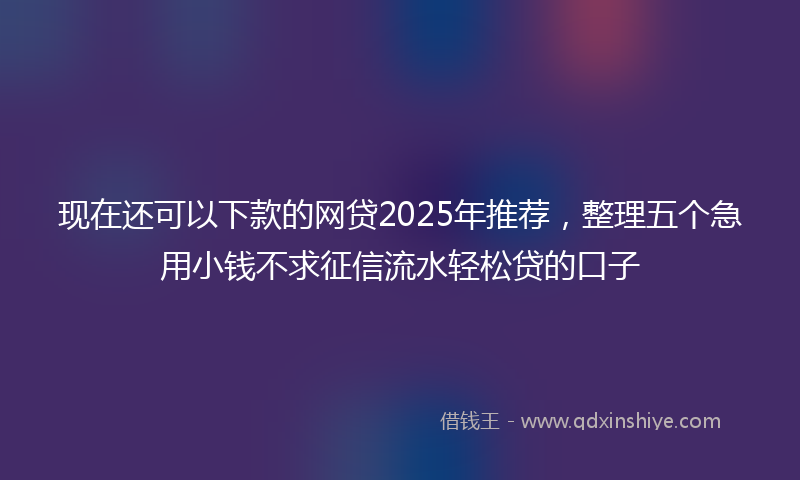 现在还可以下款的网贷2025年推荐，整理五个急用小钱不求征信流水轻松贷的口子