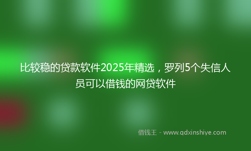 比较稳的贷款软件2025年精选，罗列5个失信人员可以借钱的网贷软件