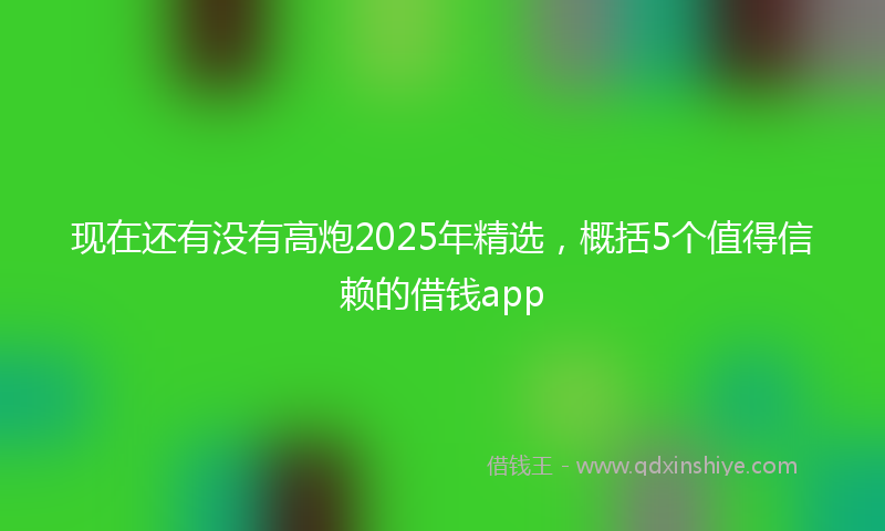 现在还有没有高炮2025年精选，概括5个值得信赖的借钱app