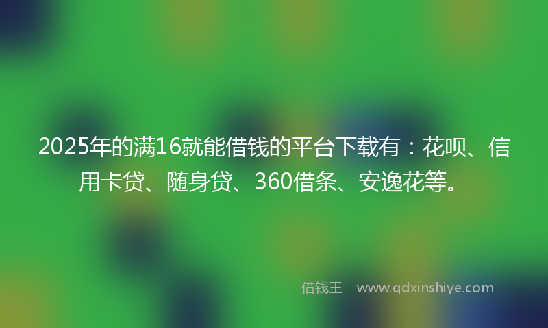 2025年的满16就能借钱的平台下载有：花呗、信用卡贷、随身贷、360借条、安逸花等。