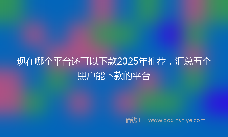 现在哪个平台还可以下款2025年推荐，汇总五个黑户能下款的平台