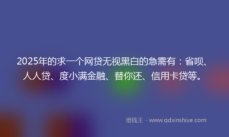 2025年的求一个网贷无视黑白的急需有：省呗、人人贷、度小满金融、替你还、信用卡贷等。