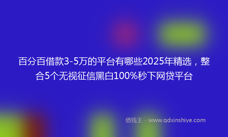 百分百借款3-5万的平台有哪些2025年精选，整合5个无视征信黑白100%秒下网贷平台