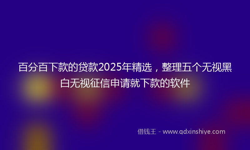 百分百下款的贷款2025年精选，整理五个无视黑白无视征信申请就下款的软件