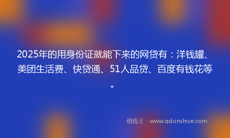 2025年的用身份证就能下来的网贷有：洋钱罐、美团生活费、快贷通、51人品贷、百度有钱花等。