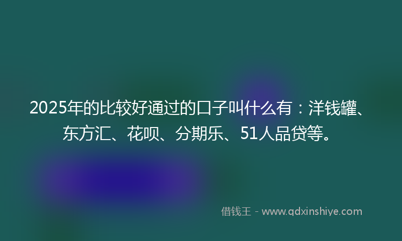 2025年的比较好通过的口子叫什么有：洋钱罐、东方汇、花呗、分期乐、51人品贷等。