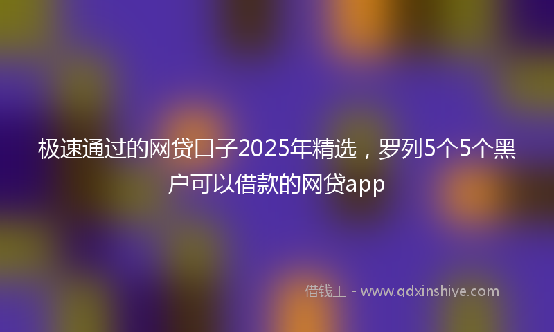极速通过的网贷口子2025年精选，罗列5个5个黑户可以借款的网贷app