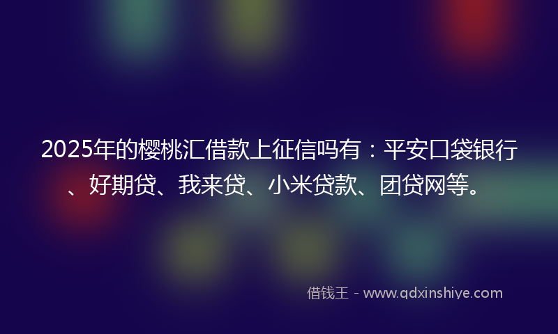 2025年的樱桃汇借款上征信吗有：平安口袋银行、好期贷、我来贷、小米贷款、团贷网等。
