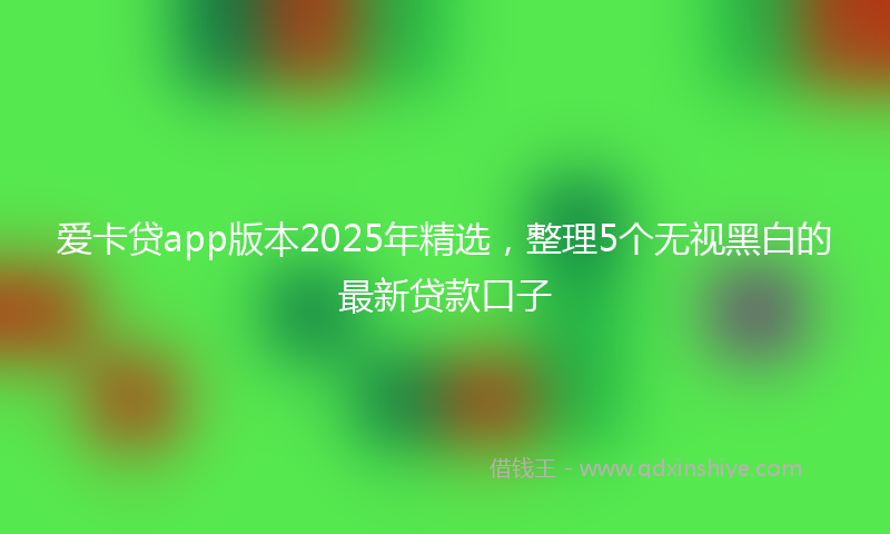 爱卡贷app版本2025年精选，整理5个无视黑白的最新贷款口子