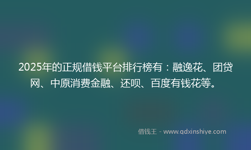 2025年的正规借钱平台排行榜有：融逸花、团贷网、中原消费金融、还呗、百度有钱花等。