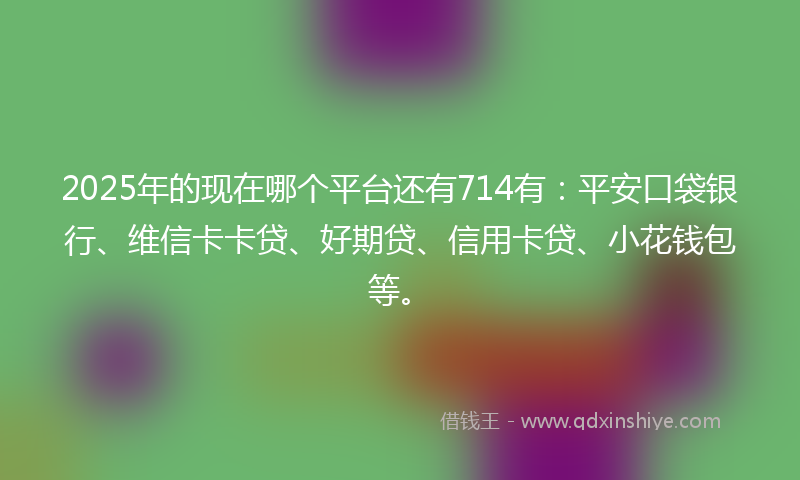 2025年的现在哪个平台还有714有：平安口袋银行、维信卡卡贷、好期贷、信用卡贷、小花钱包等。