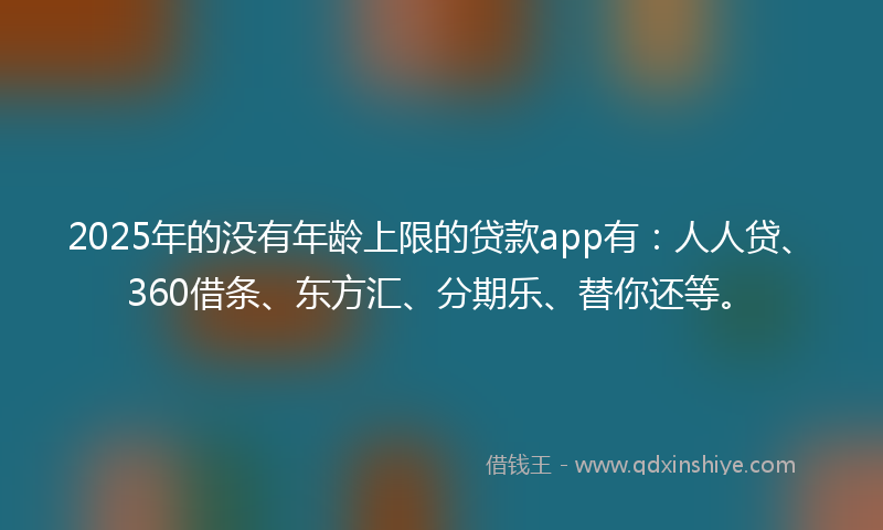 2025年的没有年龄上限的贷款app有：人人贷、360借条、东方汇、分期乐、替你还等。