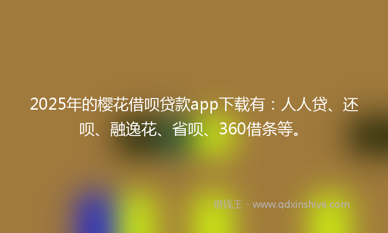 2025年的樱花借呗贷款app下载有：人人贷、还呗、融逸花、省呗、360借条等。