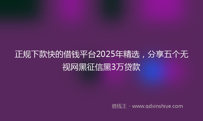 正规下款快的借钱平台2025年精选，分享五个无视网黑征信黑3万贷款