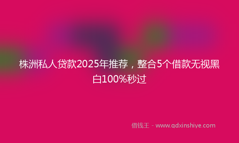 株洲私人贷款2025年推荐，整合5个借款无视黑白100%秒过