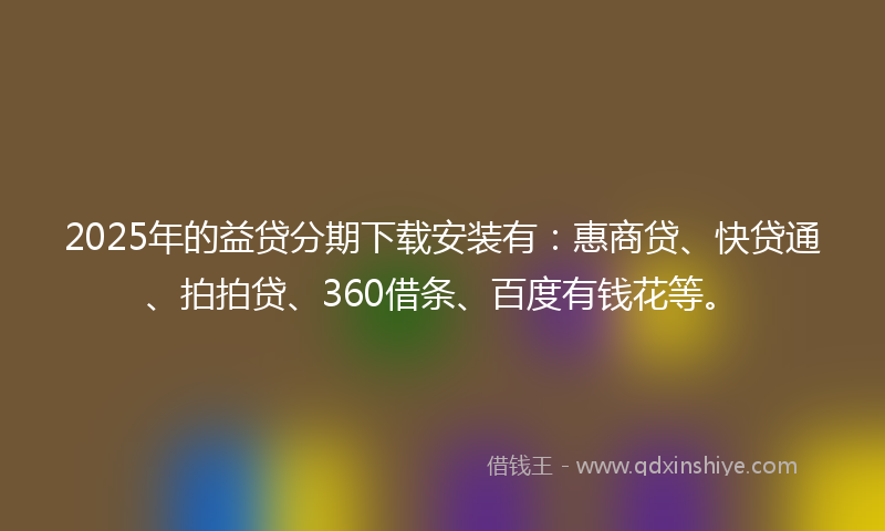 2025年的益贷分期下载安装有：惠商贷、快贷通、拍拍贷、360借条、百度有钱花等。