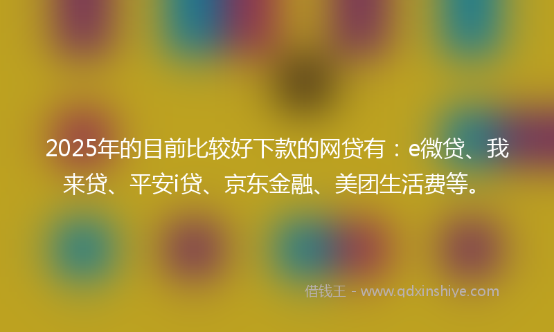 2025年的目前比较好下款的网贷有：e微贷、我来贷、平安i贷、京东金融、美团生活费等。