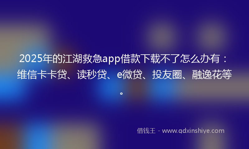 2025年的江湖救急app借款下载不了怎么办有：维信卡卡贷、读秒贷、e微贷、投友圈、融逸花等。